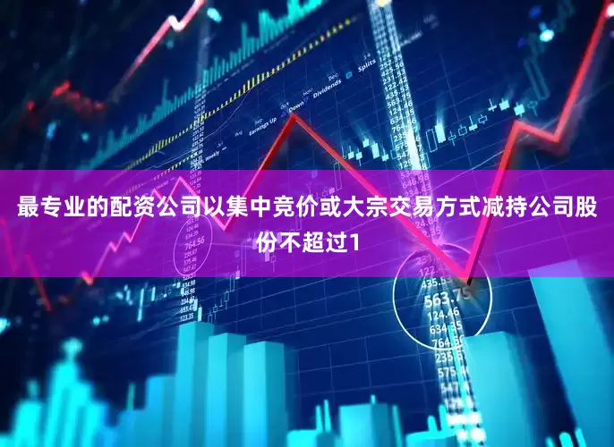 最专业的配资公司以集中竞价或大宗交易方式减持公司股份不超过1