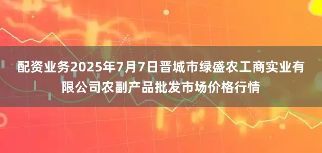 配资业务2025年7月7日晋城市绿盛农工商实业有限公司农副产品批发市场价格行情