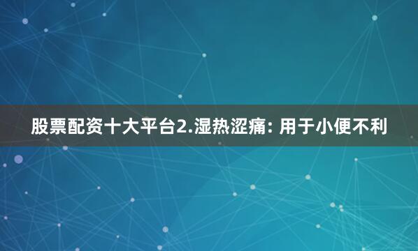 股票配资十大平台2.湿热涩痛: 用于小便不利