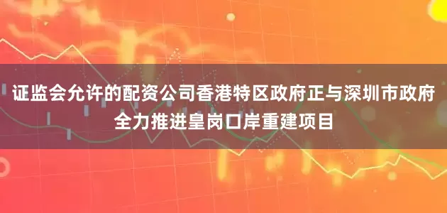 证监会允许的配资公司香港特区政府正与深圳市政府全力推进皇岗口岸重建项目