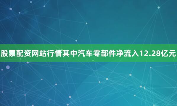 股票配资网站行情其中汽车零部件净流入12.28亿元