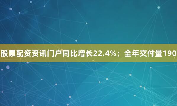 股票配资资讯门户同比增长22.4%；全年交付量190