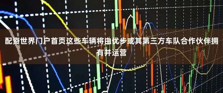 配资世界门户首页这些车辆将由优步或其第三方车队合作伙伴拥有并运营