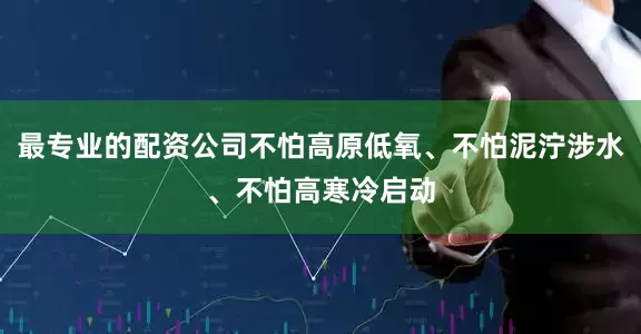最专业的配资公司不怕高原低氧、不怕泥泞涉水、不怕高寒冷启动