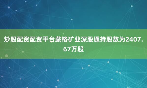 炒股配资配资平台藏格矿业深股通持股数为2407.67万股