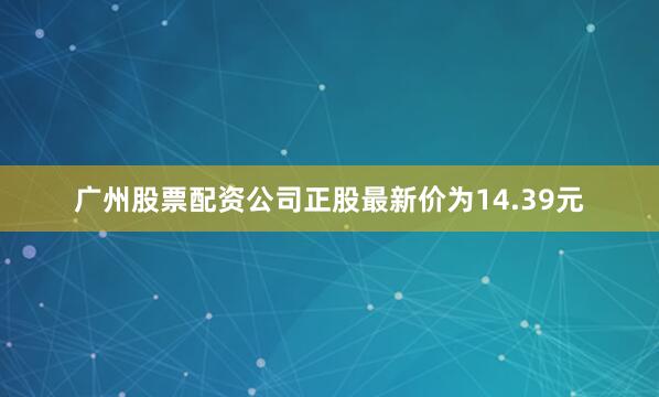 广州股票配资公司正股最新价为14.39元