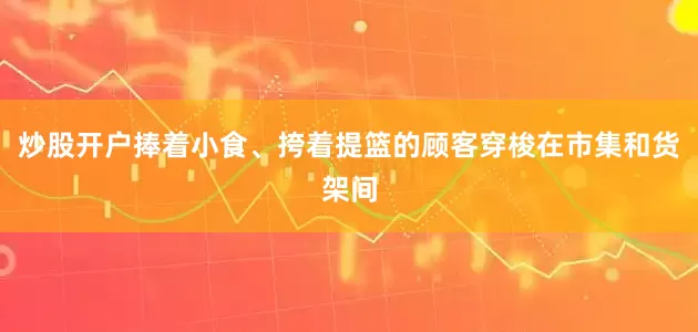 炒股开户捧着小食、挎着提篮的顾客穿梭在市集和货架间