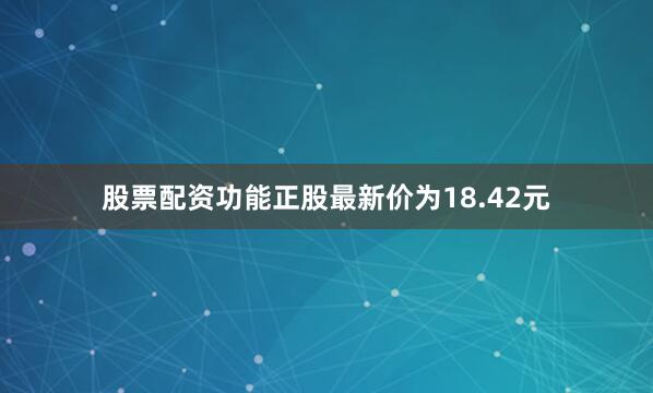 股票配资功能正股最新价为18.42元