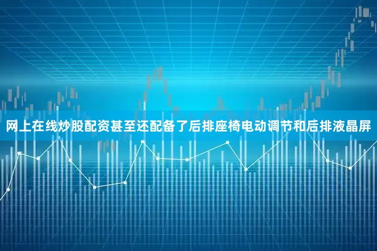 网上在线炒股配资甚至还配备了后排座椅电动调节和后排液晶屏